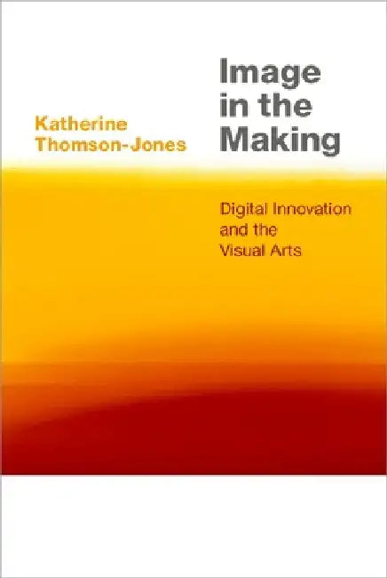 Image in the Making: Digital Innovation and the Visual Arts by Katherine Thomson-Jones