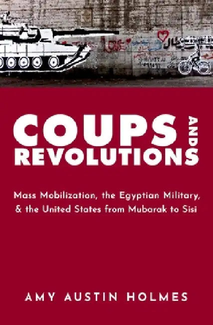 Coups and Revolutions: Mass Mobilization, the Egyptian Military, and the United States from Mubarak to Sisi by Amy Austin Holmes