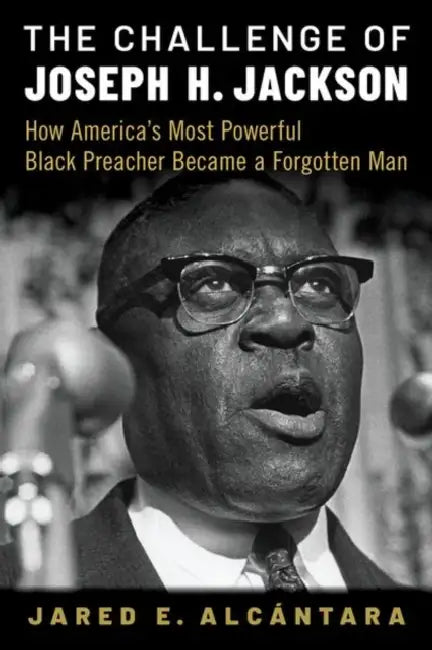 The Challenge of Joseph H. Jackson: How America's Most Powerful Black Preacher Became a Forgotten Man by Jared E. Alcántara