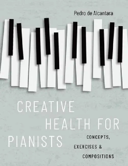 Creative Health for Pianists: Concepts, Exercises & Compositions by Pedro de Alcantara