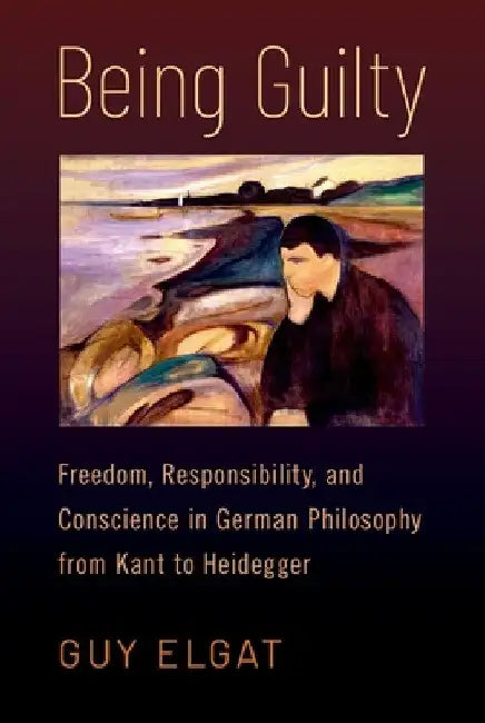 Being Guilty: Freedom, Responsibility, and Conscience in German Philosophy from Kant to Heidegger by Guy Elgat