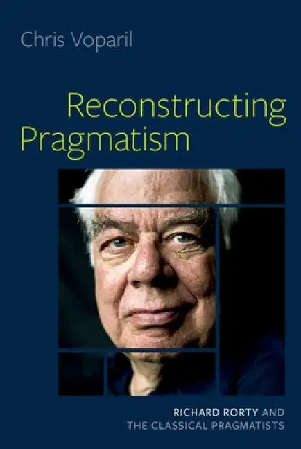 Reconstructing Pragmatism: Richard Rorty and the Classical Pragmatists by Chris Voparil