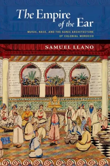 The Empire of the Ear: Music, Race, and the Sonic Architecture of Colonial Morocco by Samuel Llano