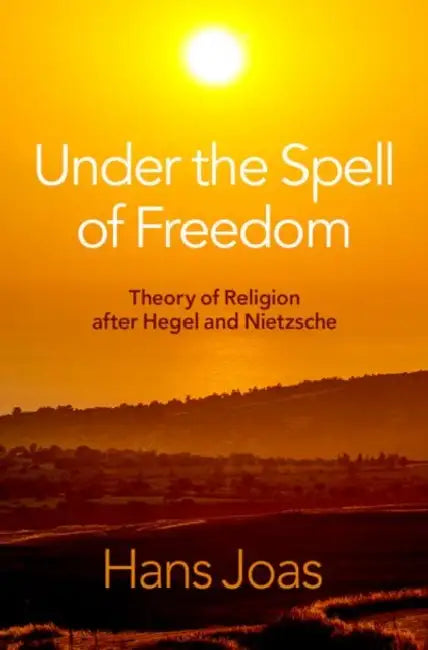 Under the Spell of Freedom: Theory of Religion After Hegel and Nietzsche by Hans Joas
