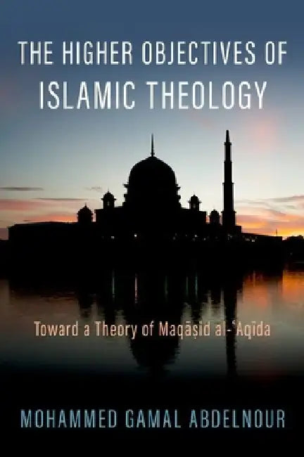 The Higher Objectives of Islamic Theology: Towards a Theory of Maqasid Al-Aqida by Mohammed Gamal Abdelnour