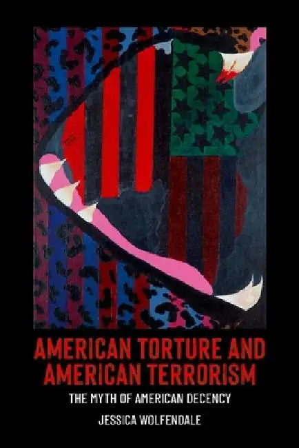 American Torture and American Terrorism: The Myth of American Decency by Jessica Wolfendale