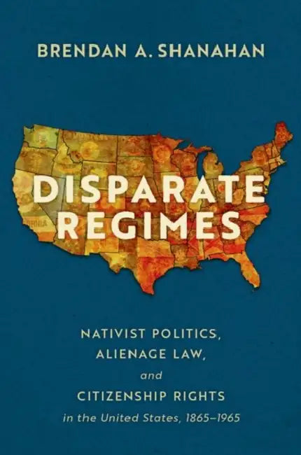 Disparate Regimes: Nativist Politics, Alienage Law, and Citizenship Rights in the United States, 1865-1965 by Brendan A. Shanahan