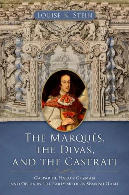 The Marqués, the Divas, and the Castrati: Gaspar de Haro Y Guzmán and Opera in the Early Modern Spanish Orbit by Louise K. Stein