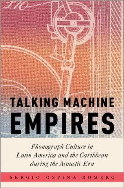 Talking Machine Empires: Phonograph Culture in Latin America and the Caribbean During the Acoustic Era by Sergio Ospina Romero