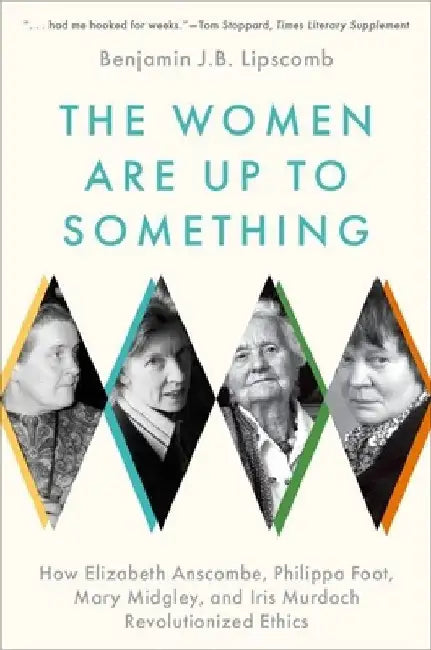 The Women Are Up to Something: How Elizabeth Anscombe, Philippa Foot, Mary Midgley, and Iris Murdoch Revolutionized Ethics by Benjamin J. B. Lipscomb