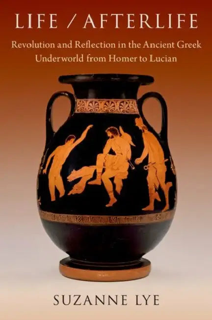 Life / Afterlife: Revolution and Reflection in the Ancient Greek Underworld from Homer to Lucian by Suzanne Lye