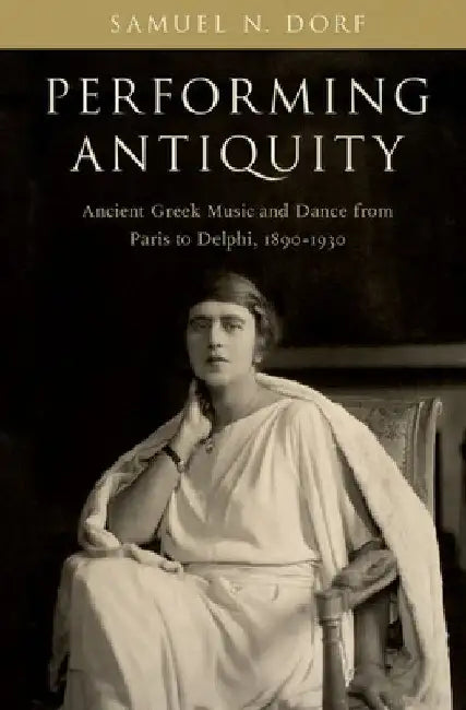 Performing Antiquity: Ancient Greek Music and Dance from Paris to Delphi, 1890-1930 by Samuel N. Dorf