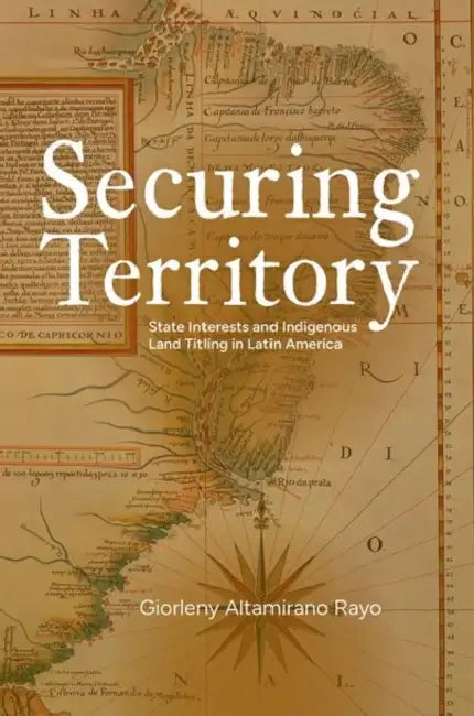 Securing Territory: State Interests and Indigenous Land Titling in Latin America by Giorleny A. Rayo