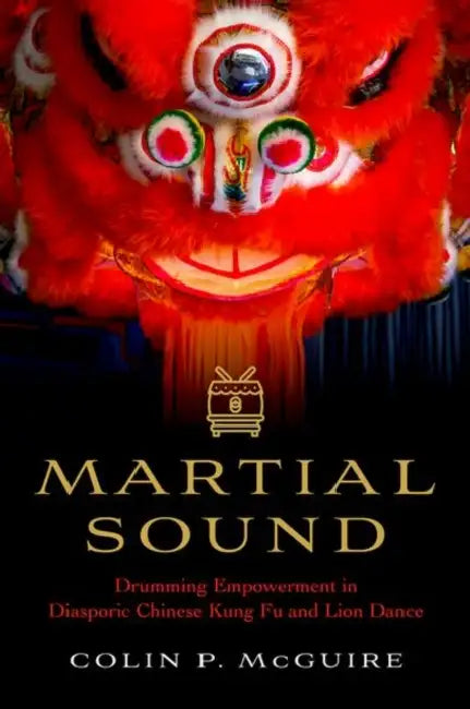 Martial Sound: Drumming Empowerment in Diasporic Chinese Kung Fu and Lion Dance by Colin P. McGuire