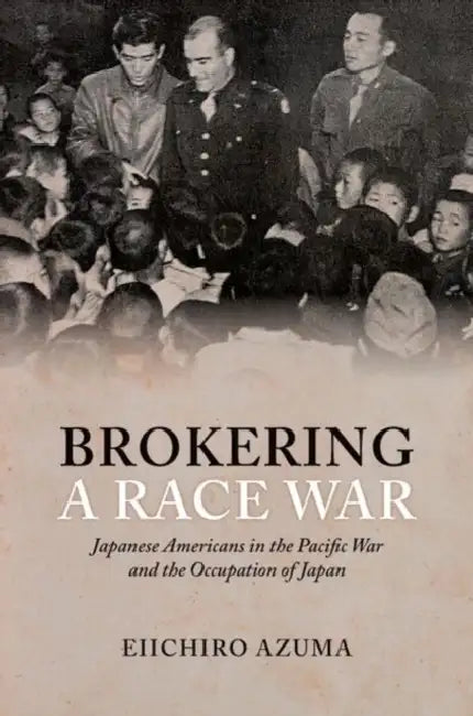 Brokering a Race War: Japanese Americans in the Pacific War and the Occupation of Japan by Eiichiro Azuma