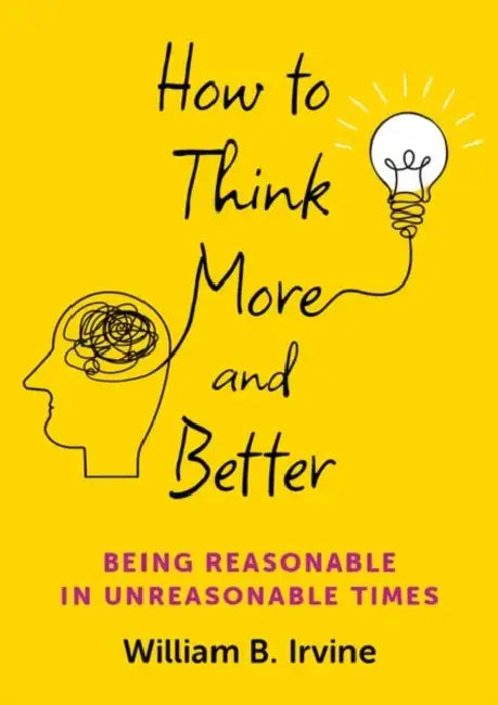 How to Think More and Better: Being Reasonable in Unreasonable Times by William B. Irvine