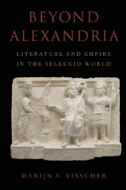 Beyond Alexandria: Literature and Empire in the Seleucid World: Literature and Empire in the Seleucid World by Marijn Visscher
