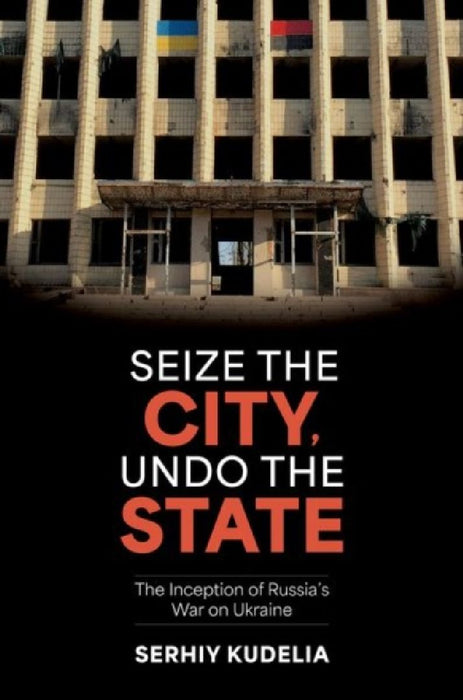 Seize the City, Undo the State: The Inception of Russia's War on Ukraine by Serhiy Kudelia