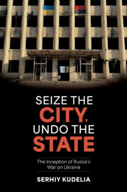 Seize the City, Undo the State: The Inception of Russia's War on Ukraine by Serhiy Kudelia