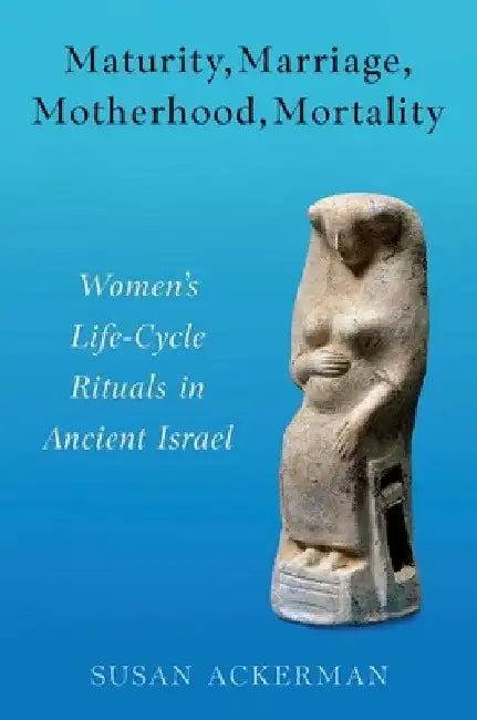 Maturity, Marriage, Motherhood, Mortality: Women's Life-Cycle Rituals in Ancient Israel by Susan Ackerman