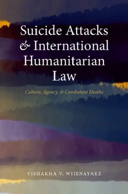 Suicide Attacks and International Humanitarian Law: Culture, Agency, and Combatant Deaths by Vishakha V. Wijenayake