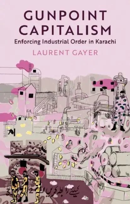 Gunpoint Capitalism: Enforcing Industrial Order in Karachi by Laurent Gayer