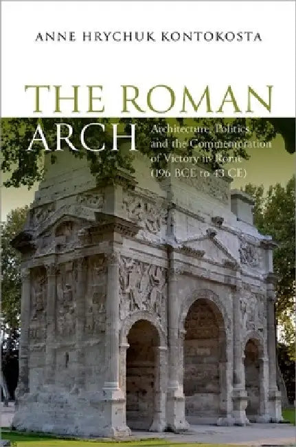 The Roman Arch: Architecture, Politics, and the Commemoration of Victory in Rome (196 Bce to 43 Ce) by Anne Hrychuk Kontokosta