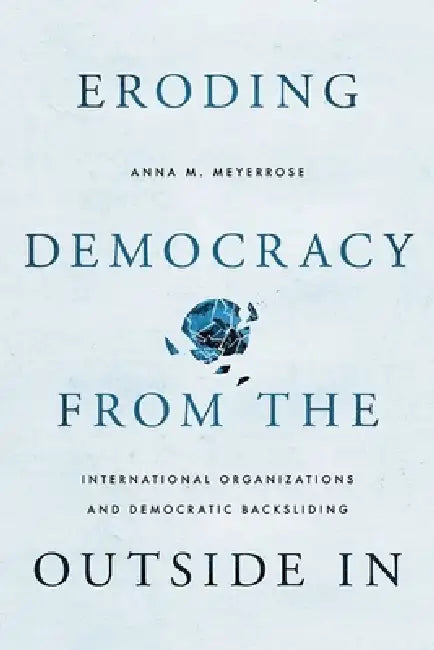 Eroding Democracy from the Outside in: International Organizations and Democratic Backsliding by Anna M. Meyerrose