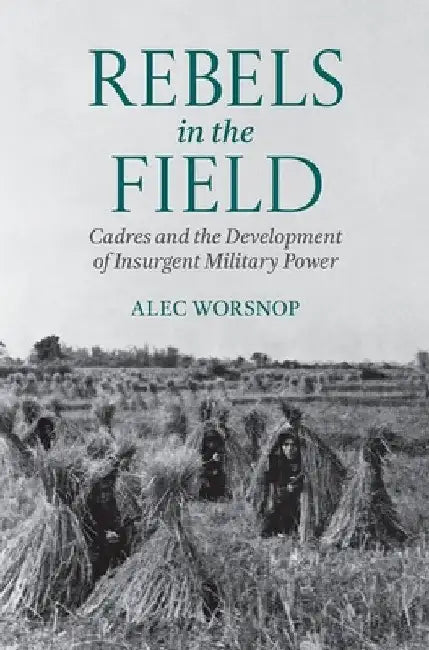 Rebels in the Field: Cadres and the Development of Insurgent Military Power by Alec Worsnop