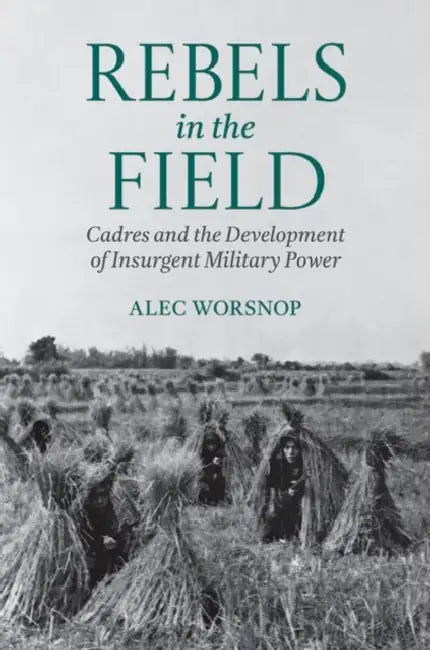 Rebels in the Field: Cadres and the Development of Insurgent Military Power by Alec Worsnop