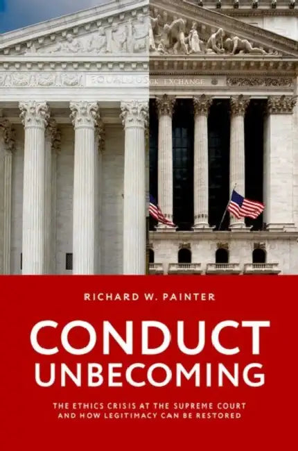 Conduct Unbecoming: The Ethics Crisis at the Supreme Court and How Legitimacy Can Be Restored by Richard W. Painter