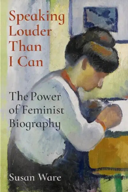 Speaking Louder Than I Can: The Power of Feminist Biography by Susan Ware