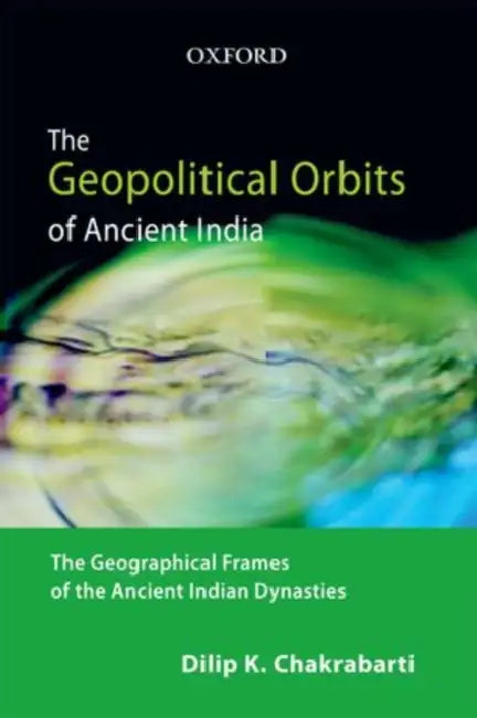 The Geopolitical Orbits of Ancient India: The Geographical Frames of the Ancient Indian Dynasties by Dilip K. Chakrabarti