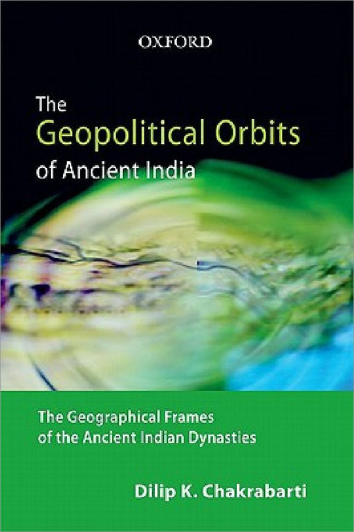 The Geopolitical Orbits of Ancient India: The Geographical Frames of the Ancient Indian Dynasties by Dilip K. Chakrabarti