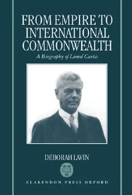 From Empire to International Commonwealth: A Biography of Lionel Curtis by Deborah Lavin