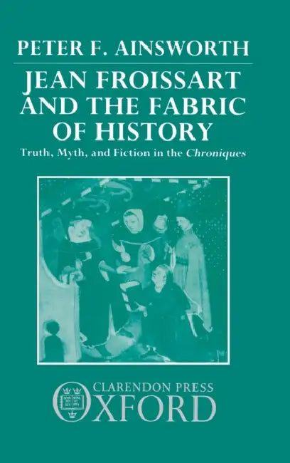 Jean Froissart and the Fabric of History: Truth, Myth, and Fiction in the Chroniques by Peter Bennett