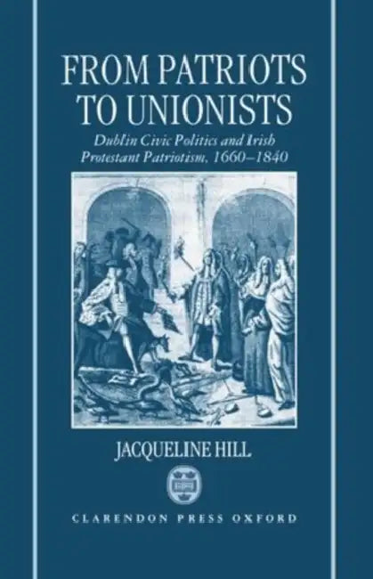 From Patriots to Unionists: Dublin Civic Politics and Irish Protestant Patriotism, 1660-1840 by Jacqueline Hill