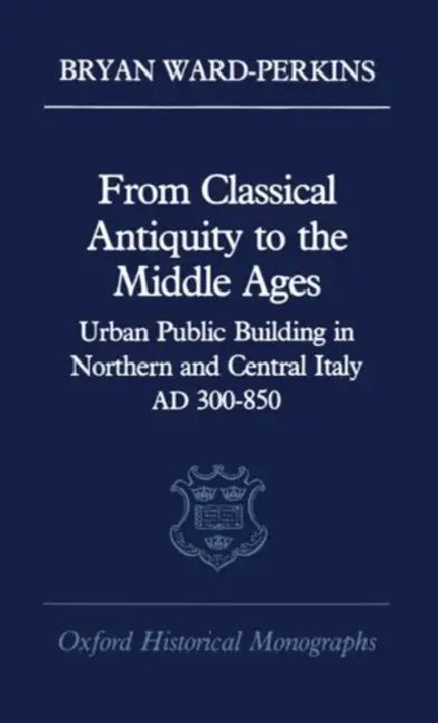From Classical Antiquity to the Middle Ages: Public Building in Northern and Central Italy, Ad 300-850 by Bryan Ward-Perkins