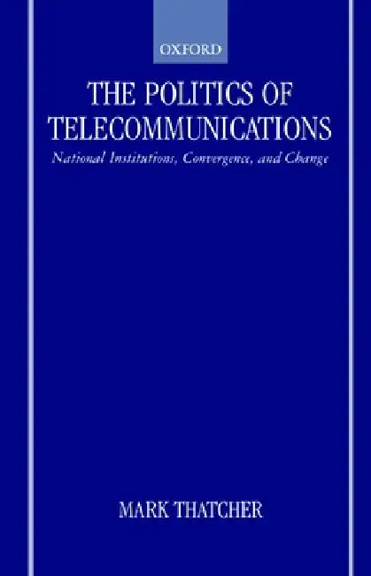 The Politics of Telecommunications: National Institutions, Convergences, and Change in Britain and France by Mark Thatcher