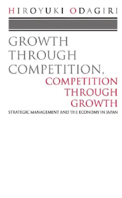 Growth Through Competition, Competition Through Growth: Strategic Management and the Economy in Japan by Hiroyuki Odagiri