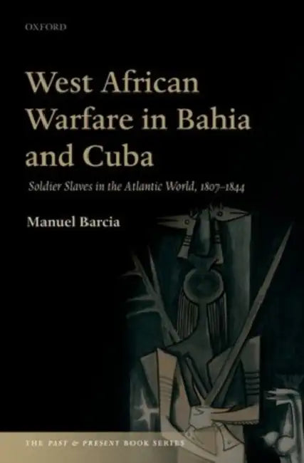 West African Warfare in Bahaia and Cuba: Soldier Slaves in the Atlantic World, 1807-1844 by Manuel Barcia Paz