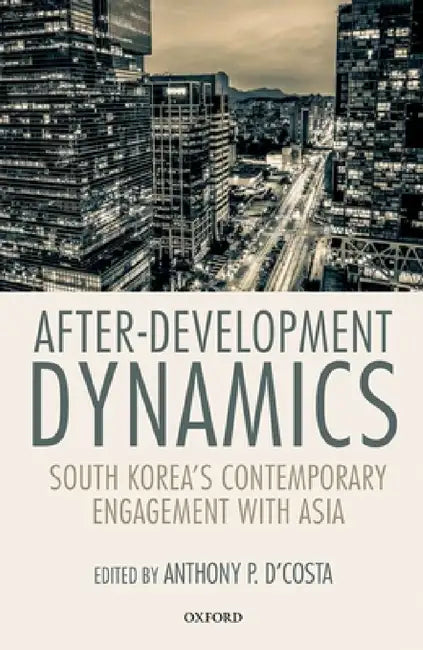 After-Development Dynamics: South Korea's Contemporary Engagement with Asia by Anthony P. D'Costa