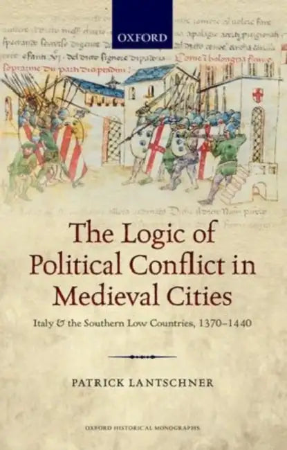 The Logic of Political Conflict in Medieval Cities: Italy and the Southern Low Countries, 1370-1440 by Patrick Lantschner