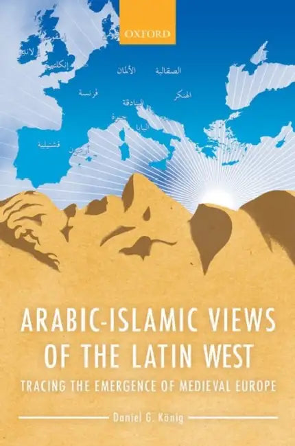 Arabic-Islamic Views of the Latin West: Tracing the Emergence of Medieval Europe by Daniel G. Konig