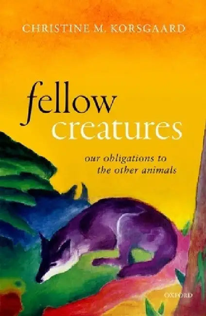 Fellow Creatures: Our Obligations to the Other Animals by Christine M. Korsgaard