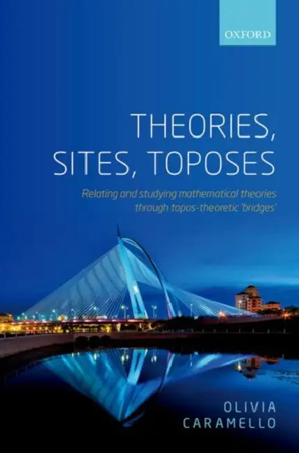 Theories, Sites, Toposes: Relating and Studying Mathematical Theories Through Topos-Theoretic 'Bridges' by Olivia Caramello