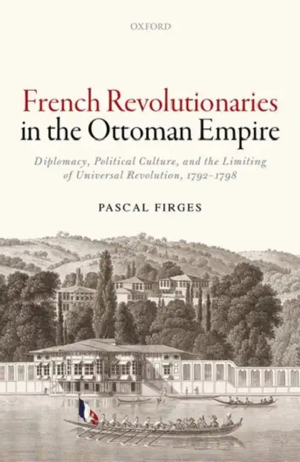 French Revolutionaries in the Ottoman Empire: Political Culture, Diplomacy, and the Limits of Universal Revolution, 1792-1798 by Pascal Firges