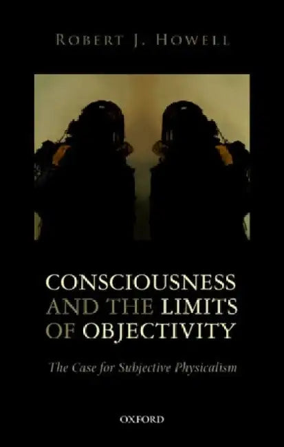 Consciousness and the Limits of Objectivity: The Case for Subjective Physicalism by Robert J. Howell