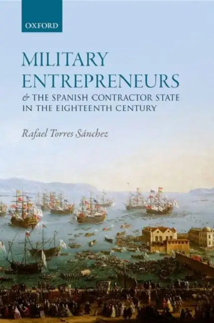 Military Entrepreneurs and the Spanish Contractor State in the Eighteenth Century by Rafael Torres Sanchez