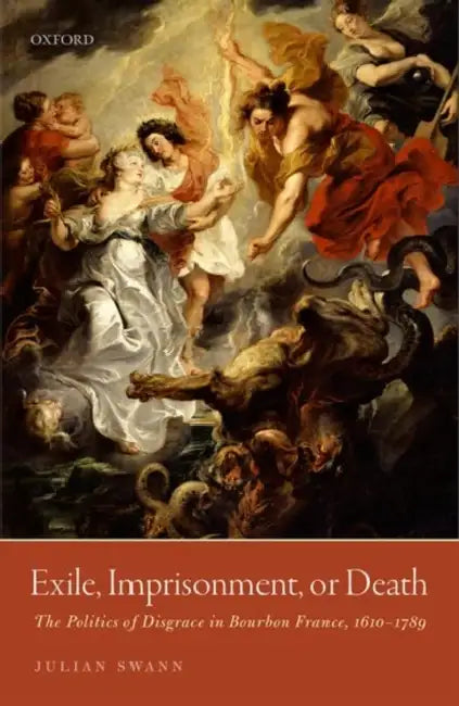 Exile, Imprisonment, or Death: The Politics of Disgrace in Bourbon France, 1610-1789 by Julian Swann